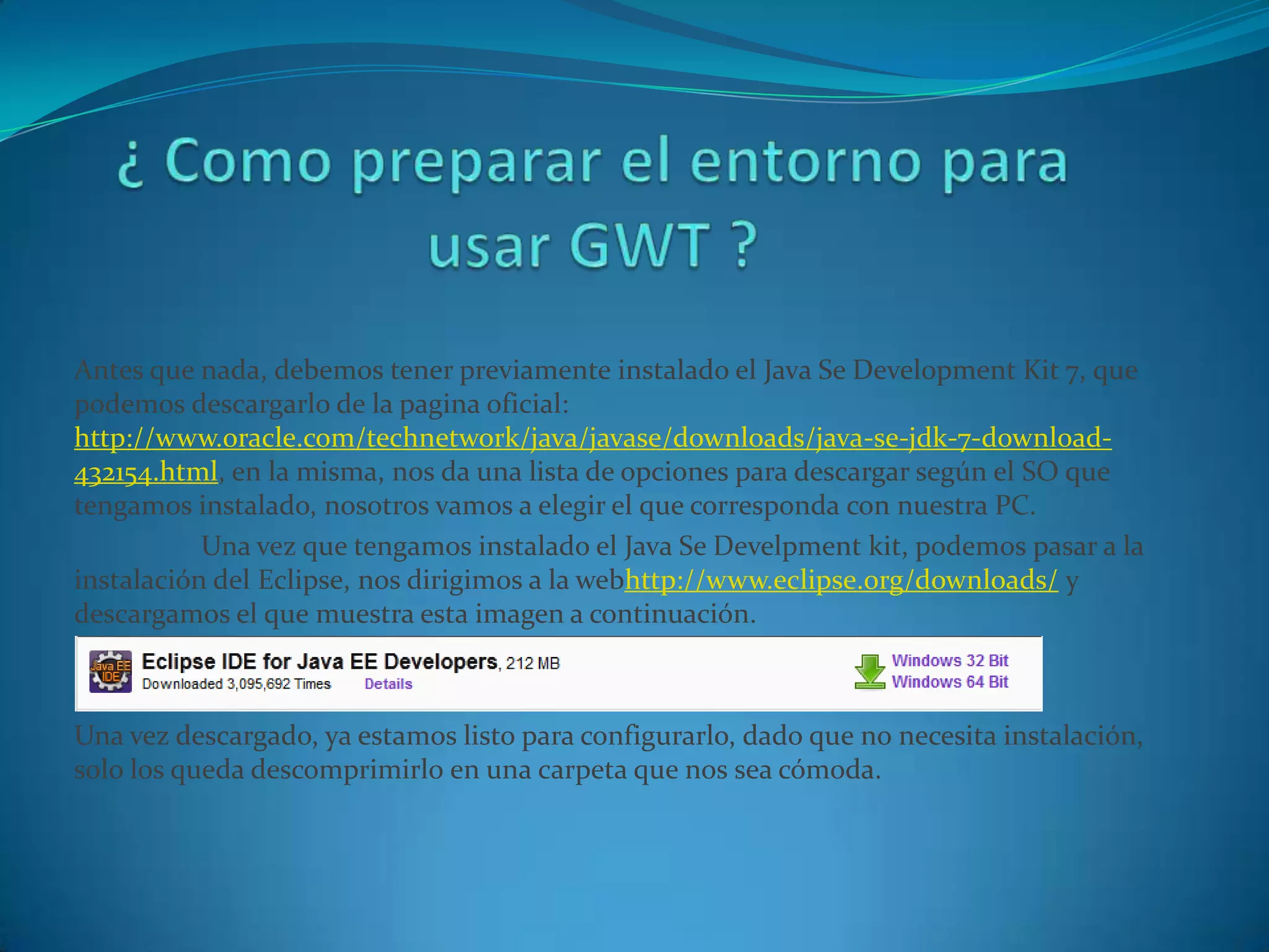 Antes que nada, debemos tener previamente instalado el Java Se Development Kit 7, que
podemos descargarlo de la pagina oficial:
http://www.oracle.com/technetwork/java/javase/downloads/java-se-jdk-7-download-
432154.html, en la misma, nos da una lista de opciones para descargar según el SO que
tengamos instalado, nosotros vamos a elegir el que corresponda con nuestra PC.
           Una vez que tengamos instalado el Java Se Develpment kit, podemos pasar a la
instalación del Eclipse, nos dirigimos a la webhttp://www.eclipse.org/downloads/ y
descargamos el que muestra esta imagen a continuación.



Una vez descargado, ya estamos listo para configurarlo, dado que no necesita instalación,
solo los queda descomprimirlo en una carpeta que nos sea cómoda.
 