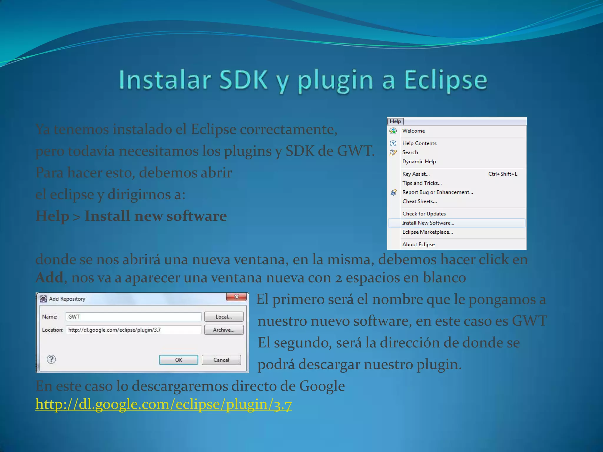 Ya tenemos instalado el Eclipse correctamente,
pero todavía necesitamos los plugins y SDK de GWT.
Para hacer esto, debemos abrir
el eclipse y dirigirnos a:
Help > Install new software

donde se nos abrirá una nueva ventana, en la misma, debemos hacer click en
Add, nos va a aparecer una ventana nueva con 2 espacios en blanco
                                  El primero será el nombre que le pongamos a
                                  nuestro nuevo software, en este caso es GWT
                                  El segundo, será la dirección de donde se
                                  podrá descargar nuestro plugin.
En este caso lo descargaremos directo de Google
http://dl.google.com/eclipse/plugin/3.7
 