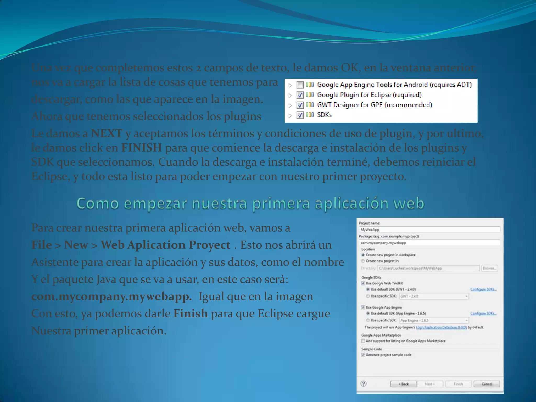 Una vez que completemos estos 2 campos de texto, le damos OK, en la ventana anterior,
nos va a cargar la lista de cosas que tenemos para
descargar, como las que aparece en la imagen.
Ahora que tenemos seleccionados los plugins
Le damos a NEXT y aceptamos los términos y condiciones de uso de plugin, y por ultimo,
le damos click en FINISH para que comience la descarga e instalación de los plugins y
SDK que seleccionamos. Cuando la descarga e instalación terminé, debemos reiniciar el
Eclipse, y todo esta listo para poder empezar con nuestro primer proyecto.



Para crear nuestra primera aplicación web, vamos a
File > New > Web Aplication Proyect . Esto nos abrirá un
Asistente para crear la aplicación y sus datos, como el nombre
Y el paquete Java que se va a usar, en este caso será:
com.mycompany.mywebapp. Igual que en la imagen
Con esto, ya podemos darle Finish para que Eclipse cargue
Nuestra primer aplicación.
 