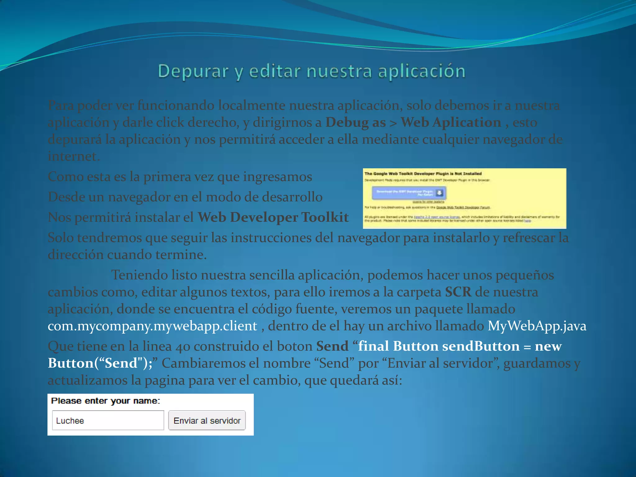 Para poder ver funcionando localmente nuestra aplicación, solo debemos ir a nuestra
aplicación y darle click derecho, y dirigirnos a Debug as > Web Aplication , esto
depurará la aplicación y nos permitirá acceder a ella mediante cualquier navegador de
internet.
Como esta es la primera vez que ingresamos
Desde un navegador en el modo de desarrollo
Nos permitirá instalar el Web Developer Toolkit
Solo tendremos que seguir las instrucciones del navegador para instalarlo y refrescar la
dirección cuando termine.
           Teniendo listo nuestra sencilla aplicación, podemos hacer unos pequeños
cambios como, editar algunos textos, para ello iremos a la carpeta SCR de nuestra
aplicación, donde se encuentra el código fuente, veremos un paquete llamado
com.mycompany.mywebapp.client , dentro de el hay un archivo llamado MyWebApp.java
Que tiene en la linea 40 construido el boton Send “final Button sendButton = new
Button(“Send");” Cambiaremos el nombre “Send” por “Enviar al servidor”, guardamos y
actualizamos la pagina para ver el cambio, que quedará así:
 
