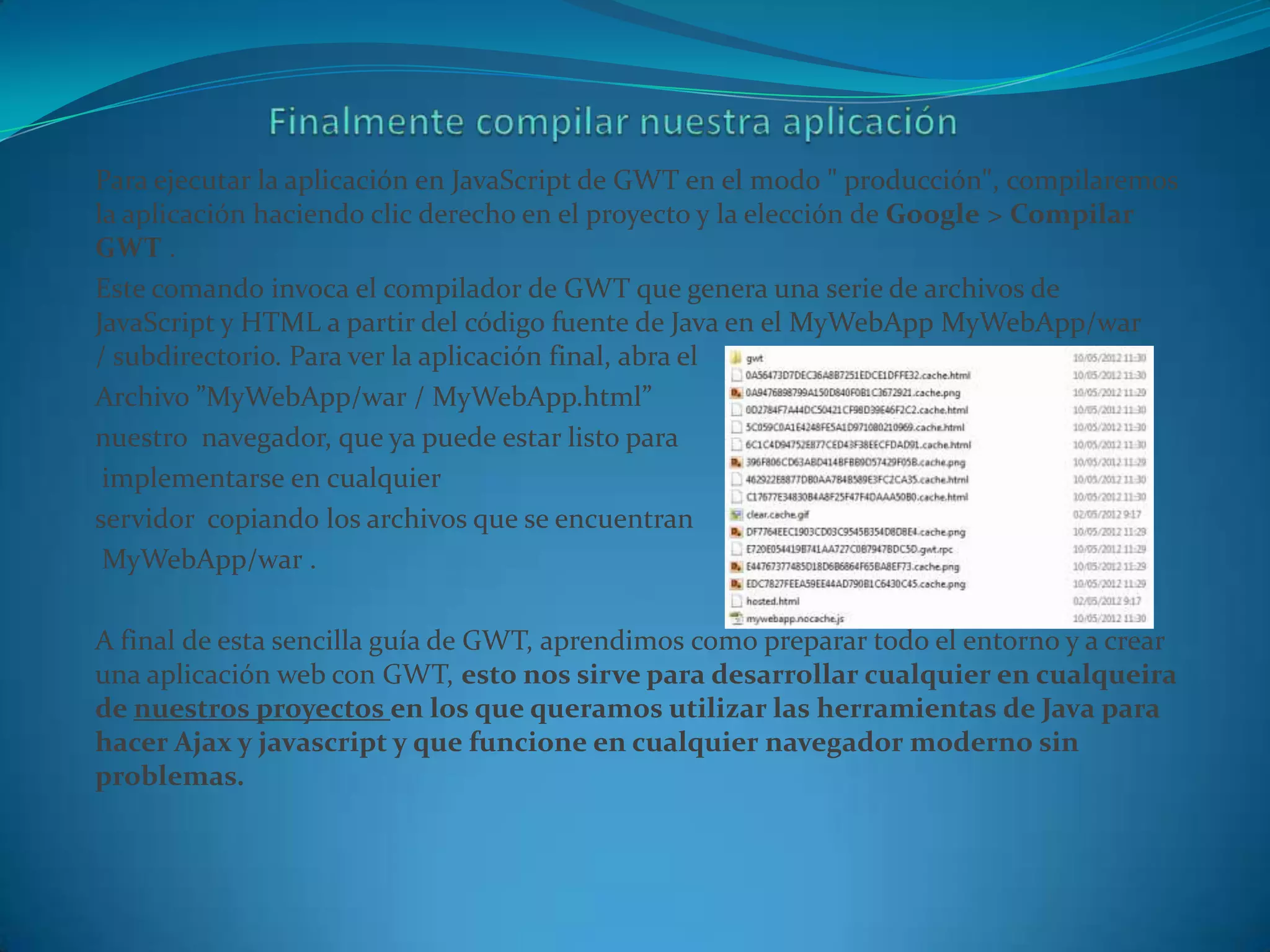 Para ejecutar la aplicación en JavaScript de GWT en el modo " producción", compilaremos
la aplicación haciendo clic derecho en el proyecto y la elección de Google > Compilar
GWT .
Este comando invoca el compilador de GWT que genera una serie de archivos de
JavaScript y HTML a partir del código fuente de Java en el MyWebApp MyWebApp/war
/ subdirectorio. Para ver la aplicación final, abra el
Archivo ”MyWebApp/war / MyWebApp.html”
nuestro navegador, que ya puede estar listo para
 implementarse en cualquier
servidor copiando los archivos que se encuentran
 MyWebApp/war .

A final de esta sencilla guía de GWT, aprendimos como preparar todo el entorno y a crear
una aplicación web con GWT, esto nos sirve para desarrollar cualquier en cualqueira
de nuestros proyectos en los que queramos utilizar las herramientas de Java para
hacer Ajax y javascript y que funcione en cualquier navegador moderno sin
problemas.
 