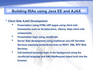 Building RIAs using Java EE and AJAX
Client Side AJAX Development
        Presentation using HTML/JSP pages using client side
        frameworks such as Scriptaculous, JQuery, Dojo client side
        components.
        Presentation logic using JavaScript.
        Server Side development using traditional Java EE Servlets/
        Services exposing backend services as REST, XML RPC Web
        Services.
        Call backend business logic in the background using the
        JavaScript language and XMLHttpRequest object built into the
        browser.
 