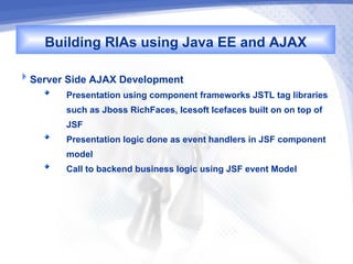 Building RIAs using Java EE and AJAX
Server Side AJAX Development
        Presentation using component frameworks JSTL tag libraries
        such as Jboss RichFaces, Icesoft Icefaces built on on top of
        JSF
        Presentation logic done as event handlers in JSF component
        model
        Call to backend business logic using JSF event Model
 