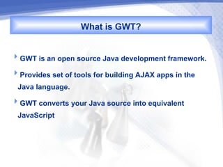 What is GWT?

GWT is an open source Java development framework.
Provides set of tools for building AJAX apps in the
 Java language.
GWT converts your Java source into equivalent
 JavaScript
 