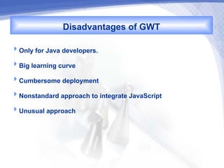 Disadvantages of GWT
Only for Java developers.

Big learning curve

Cumbersome deployment

Nonstandard approach to integrate JavaScript

Unusual approach
 