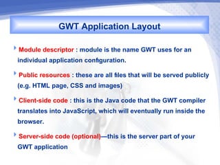 GWT Application Layout
Module descriptor : module is the name GWT uses for an
  individual application configuration.
Public resources : these are all files that will be served publicly
  (e.g. HTML page, CSS and images)
Client-side code : this is the Java code that the GWT compiler
  translates into JavaScript, which will eventually run inside the
  browser.
Server-side code (optional)—this is the server part of your
  GWT application
 