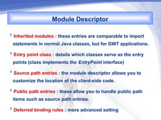 Module Descriptor
Inherited modules : these entries are comparable to import
  statements in normal Java classes, but for GWT applications.
Entry point class : details which classes serve as the entry
  points (class implements the EntryPoint interface)
Source path entries : the module descriptor allows you to
  customize the location of the client-side code.
Public path entries : these allow you to handle public path
  items such as source path entries.
Deferred binding rules : more advanced setting
 