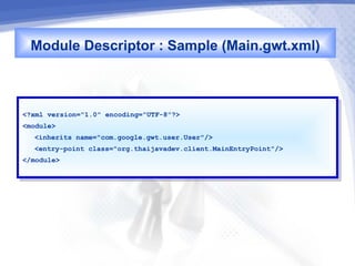 Module Descriptor : Sample (Main.gwt.xml)


<?xml version="1.0" encoding="UTF-8"?>
 <?xml version="1.0" encoding="UTF-8"?>
<module>
 <module>
   <inherits name="com.google.gwt.user.User"/>
    <inherits name="com.google.gwt.user.User"/>
   <entry-point class="org.thaijavadev.client.MainEntryPoint"/>
    <entry-point class="org.thaijavadev.client.MainEntryPoint"/>
</module>
 </module>
 