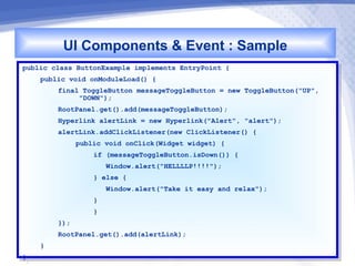 UI Components & Event : Sample
public class ButtonExample implements EntryPoint {{
 public class ButtonExample implements EntryPoint
     public void onModuleLoad() {{
      public void onModuleLoad()
          final ToggleButton messageToggleButton == new ToggleButton("UP",
           final ToggleButton messageToggleButton    new ToggleButton("UP",
               "DOWN");
                "DOWN");
          RootPanel.get().add(messageToggleButton);
           RootPanel.get().add(messageToggleButton);
          Hyperlink alertLink == new Hyperlink("Alert", "alert");
           Hyperlink alertLink    new Hyperlink("Alert", "alert");
          alertLink.addClickListener(new ClickListener() {{
           alertLink.addClickListener(new ClickListener()
               public void onClick(Widget widget) {{
                public void onClick(Widget widget)
                  if (messageToggleButton.isDown()) {{
                   if (messageToggleButton.isDown())
                     Window.alert("HELLLLP!!!!");
                      Window.alert("HELLLLP!!!!");
                  }} else {{
                      else
                      Window.alert("Take it easy and relax");
                       Window.alert("Take it easy and relax");
                  }}
                  }}
          });
           });
          RootPanel.get().add(alertLink);
           RootPanel.get().add(alertLink);
     }}
}}
 