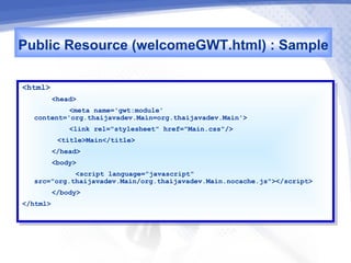 Public Resource (welcomeGWT.html) : Sample
<html>
 <html>
        <head>
         <head>
             <meta name='gwt:module'
              <meta name='gwt:module'
   content='org.thaijavadev.Main=org.thaijavadev.Main'>
    content='org.thaijavadev.Main=org.thaijavadev.Main'>
              <link rel="stylesheet" href="Main.css"/>
               <link rel="stylesheet" href="Main.css"/>
           <title>Main</title>
            <title>Main</title>
       </head>
        </head>
       <body>
        <body>
             <script language="javascript"
              <script language="javascript"
   src="org.thaijavadev.Main/org.thaijavadev.Main.nocache.js"></script>
    src="org.thaijavadev.Main/org.thaijavadev.Main.nocache.js"></script>
       </body>
        </body>
</html>
 </html>
 