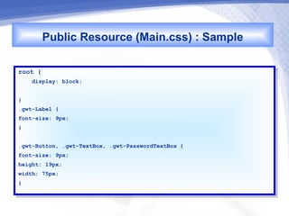 Public Resource (Main.css) : Sample
root {
 root {
     display: block;
      display: block;

}}
.gwt-Label {{
 .gwt-Label
font-size: 9px;
 font-size: 9px;
}}


.gwt-Button, .gwt-TextBox, .gwt-PasswordTextBox {{
 .gwt-Button, .gwt-TextBox, .gwt-PasswordTextBox
font-size: 9px;
 font-size: 9px;
height: 19px;
 height: 19px;
width: 75px;
 width: 75px;
}}
 