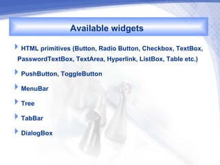 Available widgets
HTML primitives (Button, Radio Button, Checkbox, TextBox,
 PasswordTextBox, TextArea, Hyperlink, ListBox, Table etc.)
PushButton, ToggleButton
MenuBar
Tree
TabBar
DialogBox
 