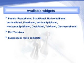 Available widgets
Panels (PopupPanel, StackPanel, HorizontalPanel,
 VerticalPanel, FlowPanel, VerticalSplitPanel,
 HorizontalSplitPanel, DockPanel, TabPanel, DisclosurePanel)
RichTextArea
SuggestBox (auto-complete)
 