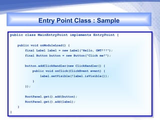 Entry Point Class : Sample
public class MainEntryPoint implements EntryPoint {
 public class MainEntryPoint implements EntryPoint {

     public void onModuleLoad() {{
      public void onModuleLoad()
         final Label label == new Label("Hello, GWT!!!");
          final Label label    new Label("Hello, GWT!!!");
          final Button button == new Button("Click me!");
           final Button button    new Button("Click me!");

          button.addClickHandler(new ClickHandler() {{
           button.addClickHandler(new ClickHandler()
              public void onClick(ClickEvent event) {{
               public void onClick(ClickEvent event)
                      label.setVisible(!label.isVisible());
                       label.setVisible(!label.isVisible());
                 }}
          });
           });

          RootPanel.get().add(button);
           RootPanel.get().add(button);
          RootPanel.get().add(label);
           RootPanel.get().add(label);
     }}
}}
 
