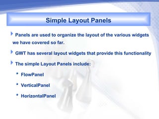 Simple Layout Panels
Panels are used to organize the layout of the various widgets
 we have covered so far.
GWT has several layout widgets that provide this functionality
The simple Layout Panels include:
     FlowPanel
     VerticalPanel
     HorizontalPanel
 