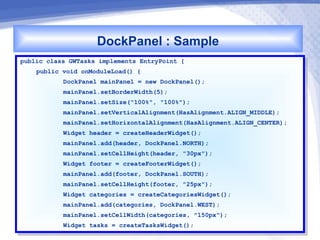 DockPanel : Sample
public class GWTasks implements EntryPoint {{
 public class GWTasks implements EntryPoint
     public void onModuleLoad() {{
      public void onModuleLoad()
           DockPanel mainPanel == new DockPanel();
            DockPanel mainPanel    new DockPanel();
           mainPanel.setBorderWidth(5);
            mainPanel.setBorderWidth(5);
           mainPanel.setSize("100%", "100%");
            mainPanel.setSize("100%", "100%");
           mainPanel.setVerticalAlignment(HasAlignment.ALIGN_MIDDLE);
            mainPanel.setVerticalAlignment(HasAlignment.ALIGN_MIDDLE);
           mainPanel.setHorizontalAlignment(HasAlignment.ALIGN_CENTER);
            mainPanel.setHorizontalAlignment(HasAlignment.ALIGN_CENTER);
           Widget header == createHeaderWidget();
            Widget header    createHeaderWidget();
           mainPanel.add(header, DockPanel.NORTH);
            mainPanel.add(header, DockPanel.NORTH);
           mainPanel.setCellHeight(header, "30px");
            mainPanel.setCellHeight(header, "30px");
           Widget footer == createFooterWidget();
            Widget footer    createFooterWidget();
           mainPanel.add(footer, DockPanel.SOUTH);
            mainPanel.add(footer, DockPanel.SOUTH);
           mainPanel.setCellHeight(footer, "25px");
            mainPanel.setCellHeight(footer, "25px");
           Widget categories == createCategoriesWidget();
            Widget categories    createCategoriesWidget();
           mainPanel.add(categories, DockPanel.WEST);
            mainPanel.add(categories, DockPanel.WEST);
           mainPanel.setCellWidth(categories, "150px");
            mainPanel.setCellWidth(categories, "150px");
           Widget tasks == createTasksWidget();
            Widget tasks    createTasksWidget();
 