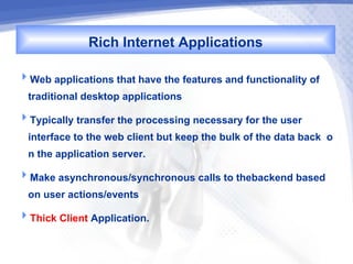 Rich Internet Applications
Web applications that have the features and functionality of
  traditional desktop applications
Typically transfer the processing necessary for the user
  interface to the web client but keep the bulk of the data back o
  n the application server.
Make asynchronous/synchronous calls to thebackend based
  on user actions/events
Thick Client Application.
 