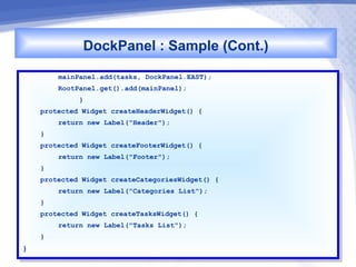 DockPanel : Sample (Cont.)
          mainPanel.add(tasks, DockPanel.EAST);
           mainPanel.add(tasks, DockPanel.EAST);
          RootPanel.get().add(mainPanel);
           RootPanel.get().add(mainPanel);
               }}
     protected Widget createHeaderWidget() {{
      protected Widget createHeaderWidget()
          return new Label("Header");
           return new Label("Header");
     }}
     protected Widget createFooterWidget() {{
      protected Widget createFooterWidget()
          return new Label("Footer");
           return new Label("Footer");
     }}
     protected Widget createCategoriesWidget() {{
      protected Widget createCategoriesWidget()
          return new Label("Categories List");
           return new Label("Categories List");
     }}
     protected Widget createTasksWidget() {{
      protected Widget createTasksWidget()
          return new Label("Tasks List");
           return new Label("Tasks List");
     }}
}}
 