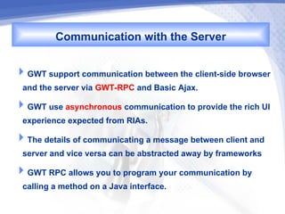 Communication with the Server

GWT support communication between the client-side browser
 and the server via GWT-RPC and Basic Ajax.
GWT use asynchronous communication to provide the rich UI
 experience expected from RIAs.
The details of communicating a message between client and
 server and vice versa can be abstracted away by frameworks
GWT RPC allows you to program your communication by
 calling a method on a Java interface.
 