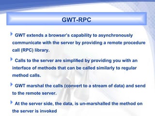 GWT-RPC
GWT extends a browser’s capability to asynchronously
 communicate with the server by providing a remote procedure
 call (RPC) library.
Calls to the server are simplified by providing you with an
 interface of methods that can be called similarly to regular
 method calls.
GWT marshal the calls (convert to a stream of data) and send
 to the remote server.
At the server side, the data, is un-marshalled the method on
 the server is invoked
 