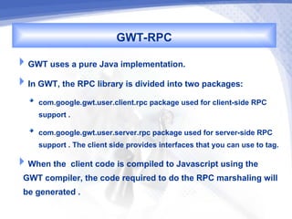 GWT-RPC
GWT uses a pure Java implementation.
In GWT, the RPC library is divided into two packages:
     com.google.gwt.user.client.rpc package used for client-side RPC
     support .
     com.google.gwt.user.server.rpc package used for server-side RPC
     support . The client side provides interfaces that you can use to tag.
When the client code is compiled to Javascript using the
 GWT compiler, the code required to do the RPC marshaling will
 be generated .
 