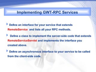 Implementing GWT-RPC Services

Define an interface for your service that extends
 RemoteService and lists all your RPC methods.
 Define a class to implement the server-side code that extends
 RemoteServiceServlet and implements the interface you
 created above.
Define an asynchronous interface to your service to be called
 from the client-side code.
 