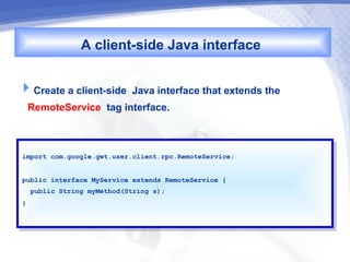 A client-side Java interface

Create a client-side Java interface that extends the
 RemoteService tag interface.


import com.google.gwt.user.client.rpc.RemoteService;
 import com.google.gwt.user.client.rpc.RemoteService;


public interface MyService extends RemoteService {{
 public interface MyService extends RemoteService
  public String myMethod(String s);
   public String myMethod(String s);
}}
 