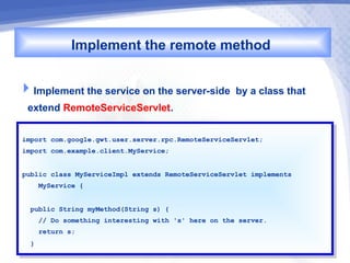 Implement the remote method

Implement the service on the server-side by a class that
 extend RemoteServiceServlet.
import com.google.gwt.user.server.rpc.RemoteServiceServlet;
 import com.google.gwt.user.server.rpc.RemoteServiceServlet;
import com.example.client.MyService;
 import com.example.client.MyService;


public class MyServiceImpl extends RemoteServiceServlet implements
 public class MyServiceImpl extends RemoteServiceServlet implements
    MyService {{
     MyService


  public String myMethod(String s) {{
   public String myMethod(String s)
    // Do something interesting with 's' here on the server.
     // Do something interesting with 's' here on the server.
       return s;
        return s;
  }}
 