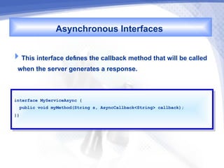Asynchronous Interfaces

This interface defines the callback method that will be called
 when the server generates a response.


interface MyServiceAsync {{
 interface MyServiceAsync
  public void myMethod(String s, AsyncCallback<String> callback);
   public void myMethod(String s, AsyncCallback<String> callback);
}}
 }}
 