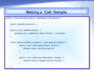 Making a Call: Sample
public class MainEntryPoint implements EntryPoint {{
 public class MainEntryPoint implements EntryPoint

    public MainEntryPoint() {{
     public MainEntryPoint()
    }}
    public void onModuleLoad() {{
     public void onModuleLoad()
        getService().myMethod("Hello World", callback);
         getService().myMethod("Hello World", callback);
    }}


    final AsyncCallback callback == new AsyncCallback() {{
     final AsyncCallback callback    new AsyncCallback()
            public void onSuccess(Object result) {{
             public void onSuccess(Object result)
                 Window.alert((String)result);
                  Window.alert((String)result);
            }}


            public void onFailure(Throwable caught) {{
             public void onFailure(Throwable caught)
                Window.alert("Communication failed");
                 Window.alert("Communication failed");
            }}
    };
     };
 