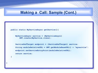Making a Call: Sample (Cont.)

     public static MyServiceAsync getService(){
      public static MyServiceAsync getService(){

          MyServiceAsync service == (MyServiceAsync)
           MyServiceAsync service    (MyServiceAsync)
              GWT.create(MyService.class);
               GWT.create(MyService.class);

          ServiceDefTarget endpoint == (ServiceDefTarget) service;
           ServiceDefTarget endpoint    (ServiceDefTarget) service;
          String moduleRelativeURL == GWT.getModuleBaseURL() ++ "myservice";
           String moduleRelativeURL    GWT.getModuleBaseURL()    "myservice";
          endpoint.setServiceEntryPoint(moduleRelativeURL);
           endpoint.setServiceEntryPoint(moduleRelativeURL);
          return service;
           return service;
     }}


}}
 