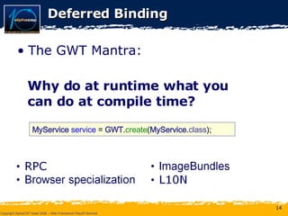 Deferred Binding The GWT Mantra: Why do at runtime what you can do at compile time? MyService  service  =  GWT . create ( MyService . class ); 