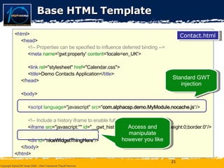 Base HTML Template < html >  < head >  <!-- Properties can be specified to influence deferred binding -->  < meta   name ='gwt:property'  content ='locale=en_UK'> < link   rel ="stylesheet"  href ="Calendar.css">  < title >Demo Contacts Application</ title >  </ head >  < body > < script   language ="javascript"  src =" com.alphacsp.demo.MyModule.nocache.js “/> <!-- Include a history iframe to enable full GWT history support -->  < iframe   src ="javascript:''"  id ="__gwt_historyFrame"  style ="width:0;height:0;border:0“/> < div   id =“ niceWidgetThingHere ”/> </ body >  </ html >  Contact.html Standard GWT injection Access and manipulate however you like 
