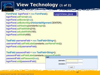 View Technology  (1 of 2) FormPanel  loginPanel  =  new   FormPanel (); loginPanel . setFrame ( true ); loginPanel . setBorders ( true ); loginPanel . setButtonAlign ( HorizontalAlignment. CENTER); loginPanel . setHeading (constants. login ()); loginPanel . setFieldWidth (210); loginPanel . setLabelWidth (100); loginPanel . setWidth (400); TextField  usernameField  =  new   TextField < String >(); usernameField . setFieldLabel( constants. userNameField ()); loginPanel . add ( usernameField ); TextField  passwordField  =  new   TextField < String >(); passwordField . setFieldLabel( constants. passwordField ()); passwordField . setPassword( true ); loginPanel . add ( passwordField ); LoginView.java 