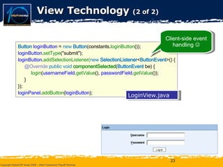 View Technology  (2 of 2) Button   loginButton  =  new   Button (constants. loginButton ()); loginButton . setType ("submit"); loginButton . addSelectionListener( new   SelectionListener < ButtonEvent >() { @Override  public void  componentSelected ( ButtonEvent  be) { login ( usernameField . getValue (),  passwordField . getValue ()); } }); loginPanel . addButton ( loginButton ); LoginView.java Client-side event handling   