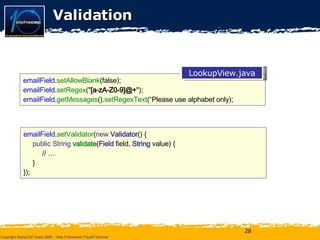 Validation emailField . setAllowBlank (false); emailField . setRegex (" [a-zA-Z0-9]@+ "); emailField . getMessages (). setRegexText (“Please use alphabet only); emailField . setValidator ( new  Validator () { public String  validate ( Field   field,  String  value) { // … } }); LookupView.java 