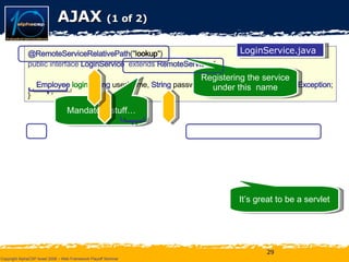 AJAX  (1 of 2) Registering the service under this  name Mandatory stuff… It’s great to be a servlet @RemoteServiceRelativePath ("l ookup ")  public interface  LoginService  extends  RemoteService   { Employee   login ( String  userName,  String  password)  throws  UnsuccessfulLoginException ; } LoginService.java public interface  LoginServiceAsync   { void   login ( String  userName,  String  password,  AsyncCallback<Employee>  callback); } LoginServiceAsync.java public class  LoginServiceImpl  extends  RemoteServiceServlet   { String   login ( String  userName,  String  password) { // …. } } LoginServiceImpl.java 