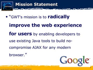 Mission Statement “ GWT's mission is to  radically improve   the web experience   for users   by enabling developers to use existing Java tools to build no-compromise AJAX for any modern browser. ” 