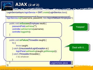 AJAX  (2 of 2) LoginServiceAsync   loginService  =  GWT . create ( LoginService . class ); loginService . login (username, password,  new   AsyncCallback<Employee>  { public void  onSucces s( Employee  result) { passwordField . setValue (""); controller . setUsername (username); controller . loggedIn (); } public void  onFailure ( Throwable  caught) { try  { throw  caught; }  catch  ( UnsuccessfulLoginException  e) { loginPanel . setHeading (caught. getMessage ()); }  catch  ( Throwable  throwable) { // do whatever } } }); Yeepee! Deal with it… LoginView.java 