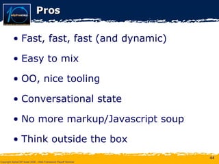 Pros Fast, fast, fast (and dynamic) Easy to mix OO, nice tooling Conversational state No more markup/Javascript soup Think outside the box 