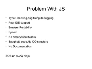 Problem With JS

    Type Checking,bug fixing,debugging.

    Poor IDE support

    Browser Portability

    Speed

    No history/BookMarks

    Spaghetti code.No OO structure

    No Documentation


SOS an AJAX ninja
 