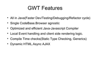 GWT Features

    All in Java(Faster Dev/Testing/Debugging/Refactor cycle)

    Single CodeBase.Browser agnostic

    Optimized and efficient Java-Javascript Compiler

    Local Event handling and client side rendering logic.

    Compile Time checks(Static Type Checking, Generics)

    Dynamic HTML.Async AJAX
 