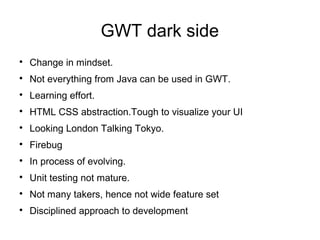 GWT dark side

    Change in mindset.

    Not everything from Java can be used in GWT.

    Learning effort.

    HTML CSS abstraction.Tough to visualize your UI

    Looking London Talking Tokyo.

    Firebug

    In process of evolving.

    Unit testing not mature.

    Not many takers, hence not wide feature set

    Disciplined approach to development
 