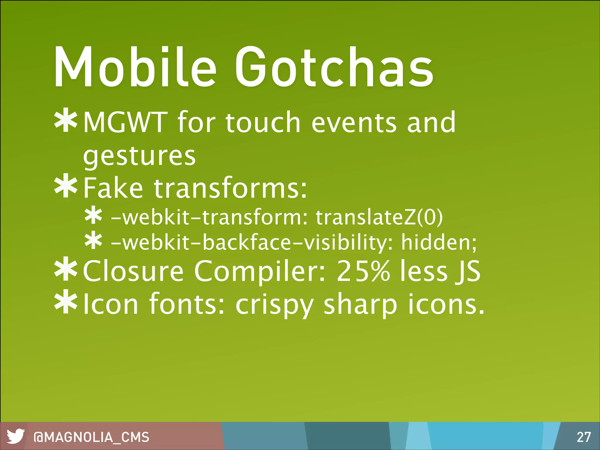 Mobile Gotchas
MGWT for touch events and
gestures
Fake transforms:
-webkit-transform: translateZ(0)
-webkit-backface-visibility: hidden;

Closure Compiler: 25% less JS
Icon fonts: crispy sharp icons.

@MAGNOLIA_CMS

27

 
