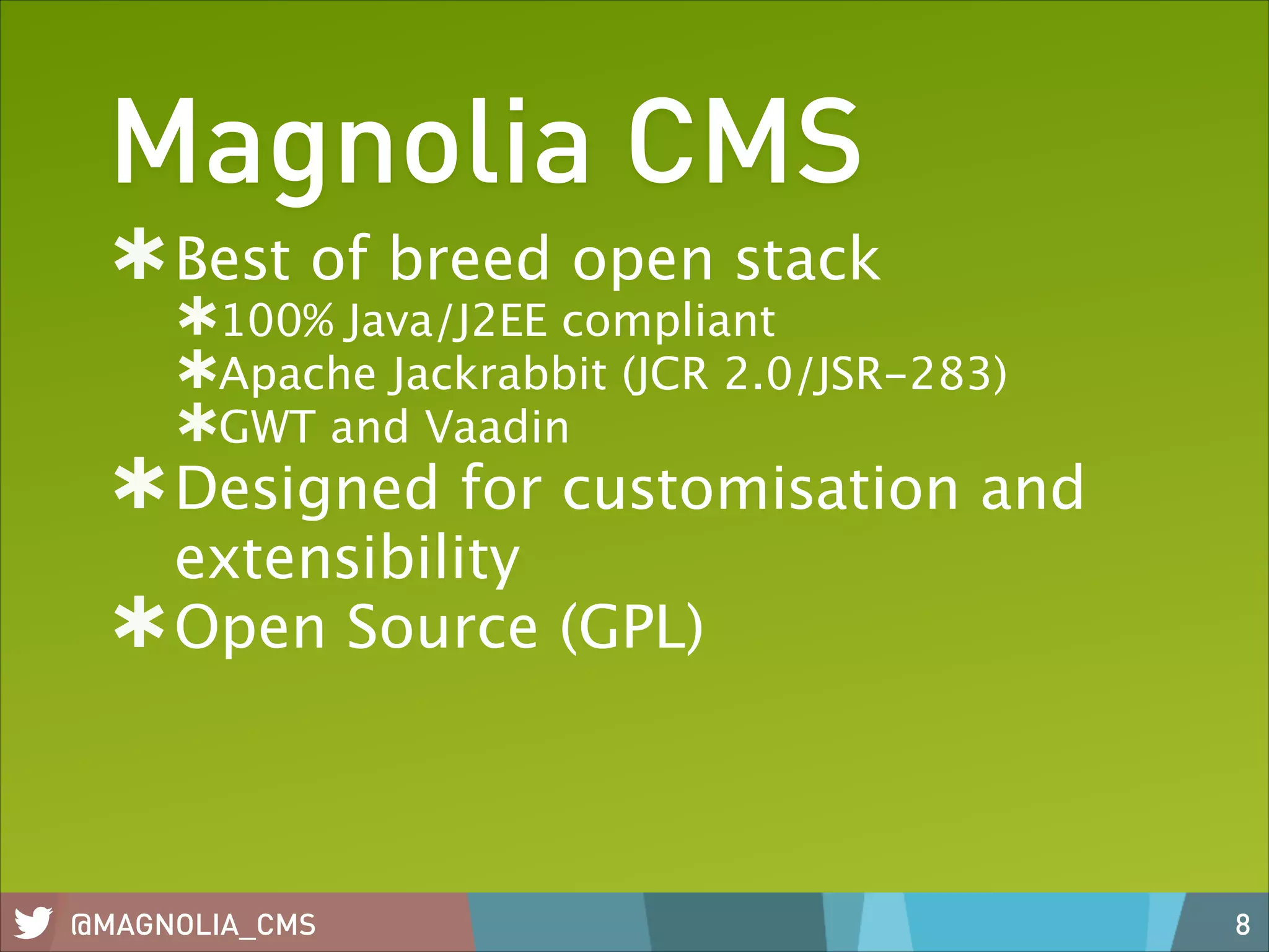 Magnolia CMS
Best of breed open stack
100% Java/J2EE compliant
Apache Jackrabbit (JCR 2.0/JSR-283)
GWT and Vaadin

Designed for customisation and
extensibility
Open Source (GPL)

@MAGNOLIA_CMS

8

 