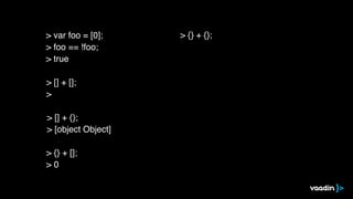 > [] + [];
>
> [] + {};
> [object Object]
> {} + [];
> 0
> {} + {};> var foo = [0];
> foo == !foo;
> true
 