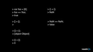 > [] + [];
>
> [] + {};
> [object Object]
> {} + [];
> 0
> {} + {};
> NaN
> NaN == NaN;
> false
> var foo = [0];
> foo == !foo;
> true
 