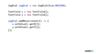 JogDial jogDial = new JogDial(Size.MEDIUM);
TextField x = new TextField();
TextField y = new TextField();
jogDial.addMoveListener(e -> {
x.setValue(e.getX());
y.setValue(e.getY());
});
 