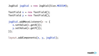 JogDial jogDial = new JogDial(Size.MEDIUM);
TextField x = new TextField();
TextField y = new TextField();
jogDial.addMoveListener(e -> {
x.setValue(e.getX());
y.setValue(e.getY());
});
layout.addComponents(x, y, jogDial);
 