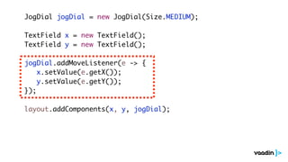 JogDial jogDial = new JogDial(Size.MEDIUM);
TextField x = new TextField();
TextField y = new TextField();
jogDial.addMoveListener(e -> {
x.setValue(e.getX());
y.setValue(e.getY());
});
layout.addComponents(x, y, jogDial);
 